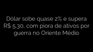 ​Dólar sobe quase 2% e supera R$ 5,30, com piora de ativos por guerra no Oriente Médio 